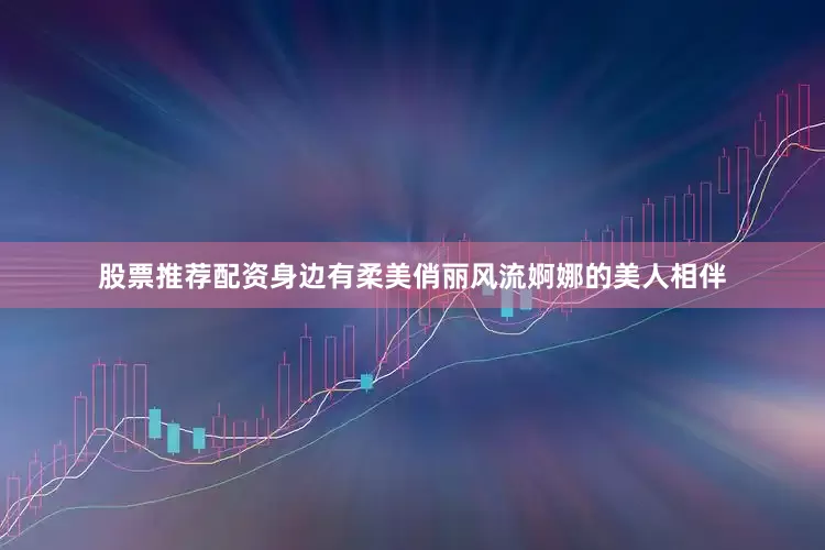 股票推荐配资身边有柔美俏丽风流婀娜的美人相伴
