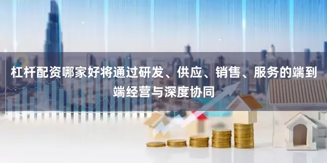 杠杆配资哪家好将通过研发、供应、销售、服务的端到端经营与深度协同