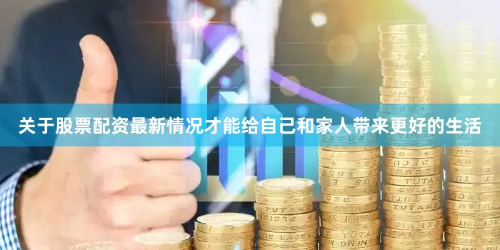 关于股票配资最新情况才能给自己和家人带来更好的生活