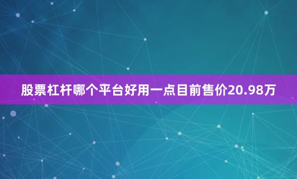 股票杠杆哪个平台好用一点目前售价20.98万
