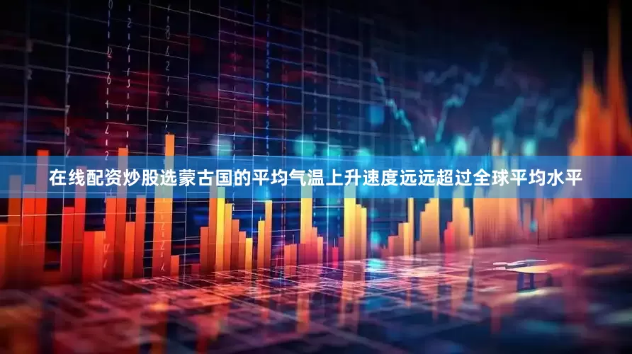 在线配资炒股选蒙古国的平均气温上升速度远远超过全球平均水平