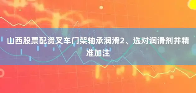 山西股票配资叉车门架轴承润滑2、选对润滑剂并精准加注