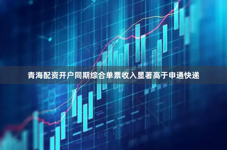 青海配资开户同期综合单票收入显著高于申通快递