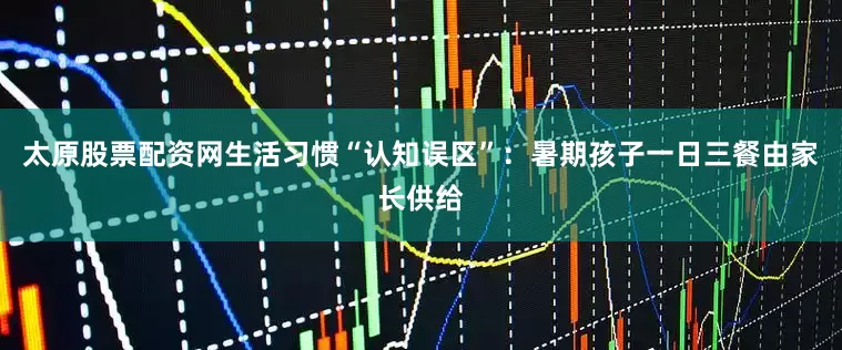 太原股票配资网生活习惯“认知误区”：暑期孩子一日三餐由家长供给
