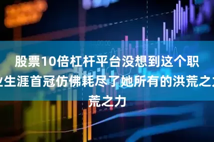股票10倍杠杆平台没想到这个职业生涯首冠仿佛耗尽了她所有的洪荒之力