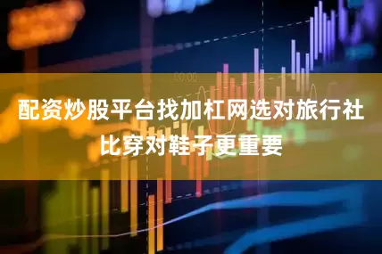 配资炒股平台找加杠网选对旅行社比穿对鞋子更重要