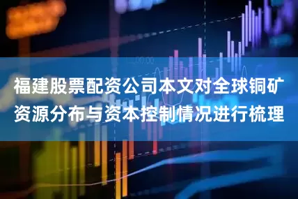 福建股票配资公司本文对全球铜矿资源分布与资本控制情况进行梳理