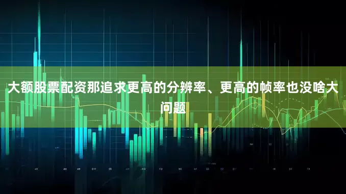 大额股票配资那追求更高的分辨率、更高的帧率也没啥大问题