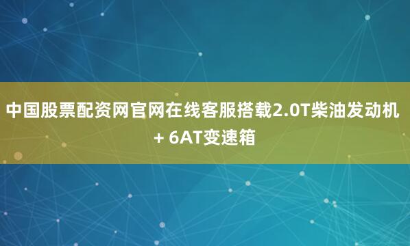 中国股票配资网官网在线客服搭载2.0T柴油发动机 + 6AT变速箱