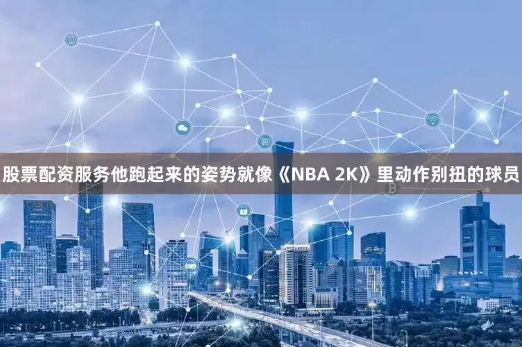 股票配资服务他跑起来的姿势就像《NBA 2K》里动作别扭的球员
